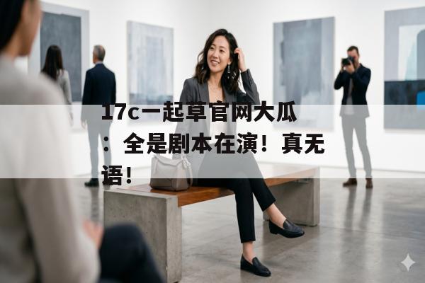 17c一起草官网大瓜：全是剧本在演！真无语！