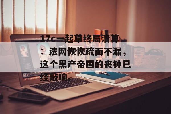 17c一起草终局清算：法网恢恢疏而不漏，这个黑产帝国的丧钟已经敲响。
