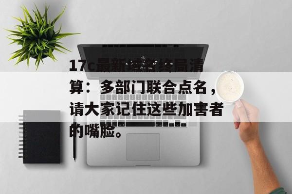 17c最新域名终局清算：多部门联合点名，请大家记住这些加害者的嘴脸。