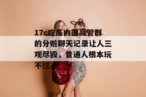 17c吃瓜内部高管群的分赃聊天记录让人三观尽毁，普通人根本玩不过。