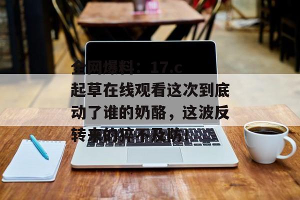 全网爆料：17.c 起草在线观看这次到底动了谁的奶酪，这波反转来的猝不及防！