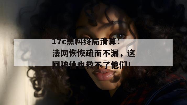 17c黑料终局清算：法网恢恢疏而不漏，这回神仙也救不了他们！