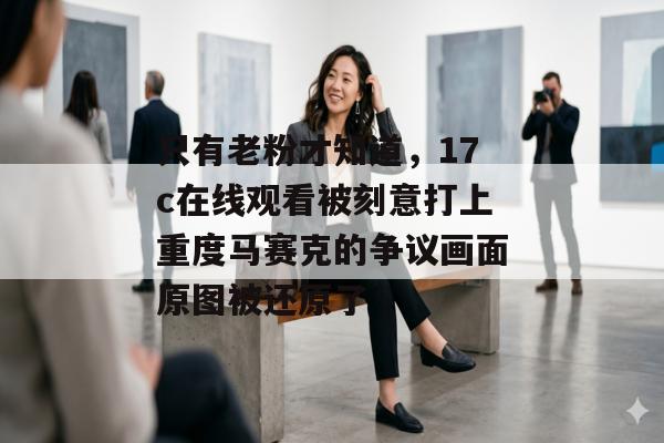 只有老粉才知道，17c在线观看被刻意打上重度马赛克的争议画面原图被还原了