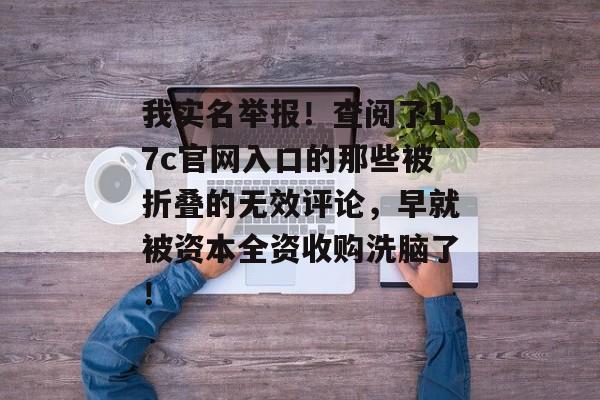 我实名举报！查阅了17c官网入口的那些被折叠的无效评论，早就被资本全资收购洗脑了！