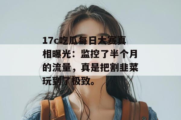17c吃瓜每日大赛真相曝光：监控了半个月的流量，真是把割韭菜玩到了极致。