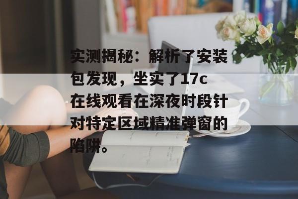 实测揭秘：解析了安装包发现，坐实了17c在线观看在深夜时段针对特定区域精准弹窗的陷阱。