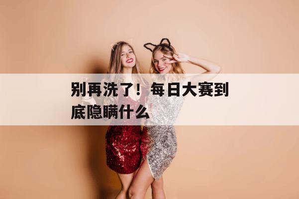 别再洗了！每日大赛到底隐瞒什么