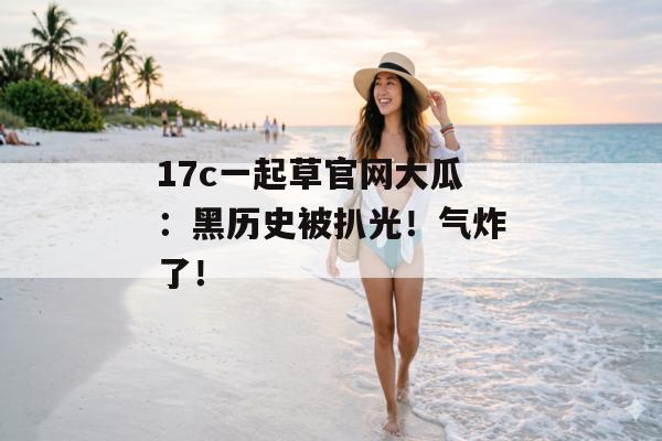 17c一起草官网大瓜：黑历史被扒光！气炸了！