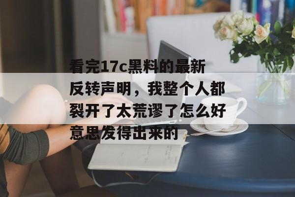 看完17c黑料的最新反转声明，我整个人都裂开了太荒谬了怎么好意思发得出来的