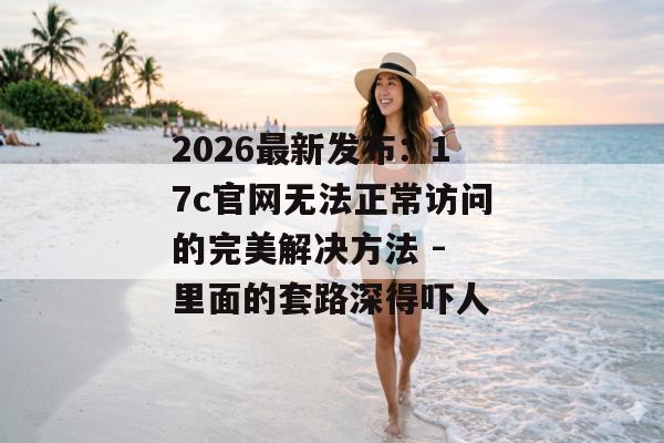 2026最新发布：17c官网无法正常访问的完美解决方法 - 里面的套路深得吓人