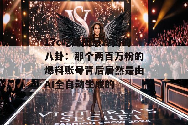 17c吃瓜圈最冷门的八卦：那个两百万粉的爆料账号背后居然是由AI全自动生成的