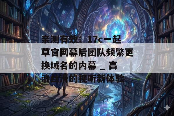 亲测有效：17c一起草官网幕后团队频繁更换域名的内幕 _ 高清丝滑的视听新体验
