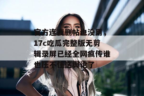 官方连夜删帖也没用，17c吃瓜完整版无剪辑录屏已经全网疯传谁也压不住这舆论了