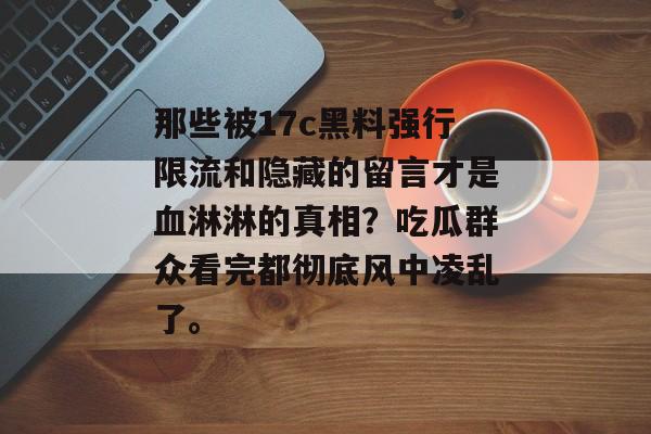 那些被17c黑料强行限流和隐藏的留言才是血淋淋的真相？吃瓜群众看完都彻底风中凌乱了。