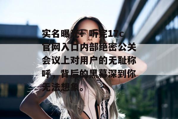 实名曝光！听完17c官网入口内部绝密公关会议上对用户的无耻称呼，背后的黑幕深到你无法想象。