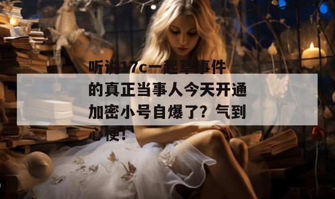 听说17c一起草事件的真正当事人今天开通加密小号自爆了？气到心梗！