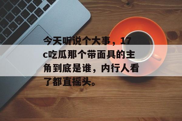 今天听说个大事，17c吃瓜那个带面具的主角到底是谁，内行人看了都直摇头。