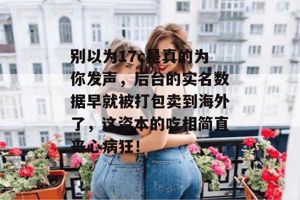 别以为17c是真的为你发声，后台的实名数据早就被打包卖到海外了，这资本的吃相简直丧心病狂！