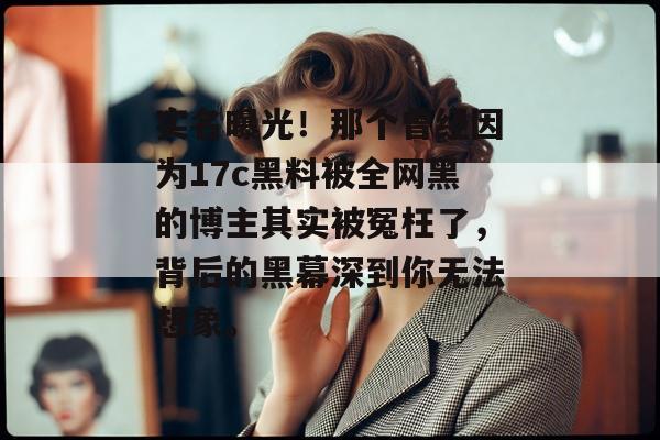 实名曝光！那个曾经因为17c黑料被全网黑的博主其实被冤枉了，背后的黑幕深到你无法想象。