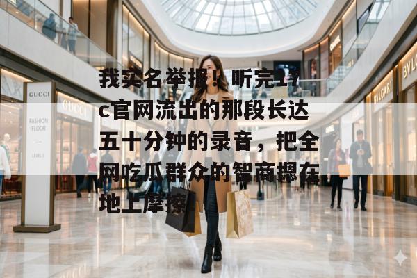 我实名举报！听完17c官网流出的那段长达五十分钟的录音，把全网吃瓜群众的智商摁在地上摩擦！