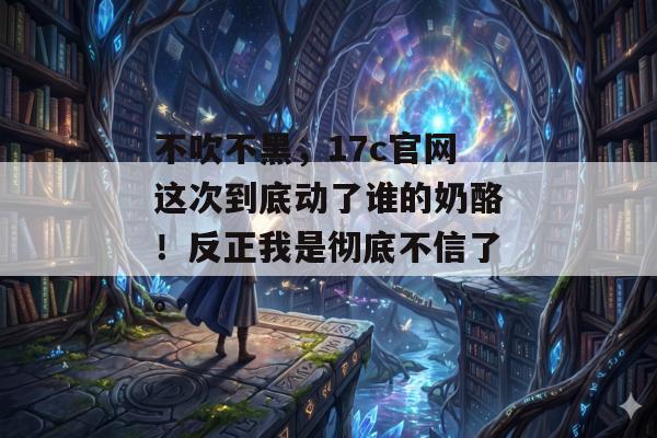 不吹不黑，17c官网这次到底动了谁的奶酪！反正我是彻底不信了。