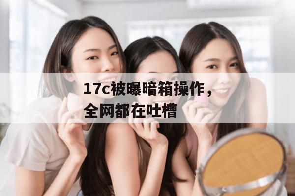 17c被曝暗箱操作，全网都在吐槽