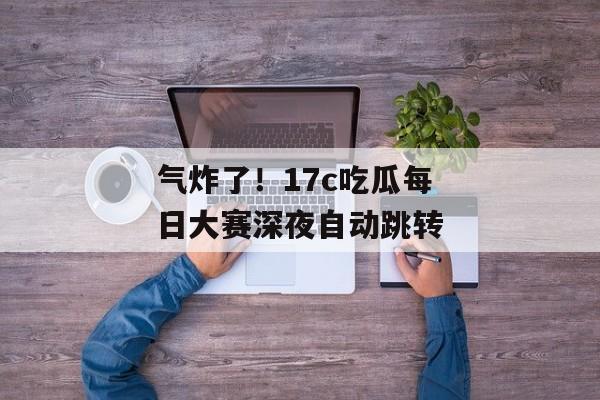 气炸了！17c吃瓜每日大赛深夜自动跳转