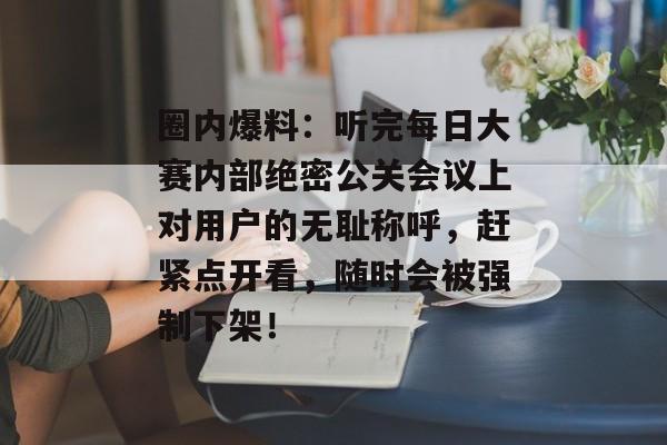圈内爆料：听完每日大赛内部绝密公关会议上对用户的无耻称呼，赶紧点开看，随时会被强制下架！