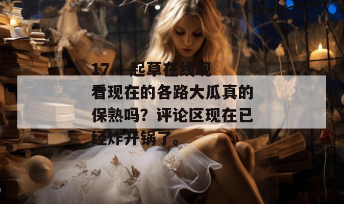 17.c 起草在线观看现在的各路大瓜真的保熟吗？评论区现在已经炸开锅了。